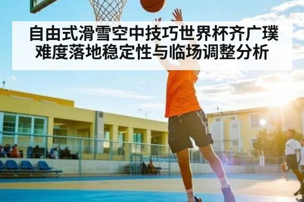 自由式滑雪空中技巧世界杯齐广璞难度落地稳定性与临场调整分析