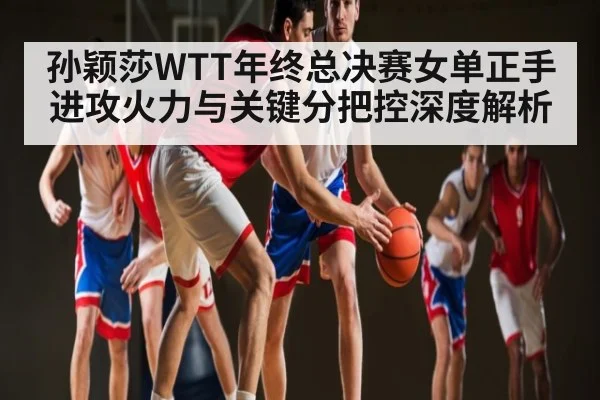 孙颖莎WTT年终总决赛女单正手进攻火力与关键分把控深度解析