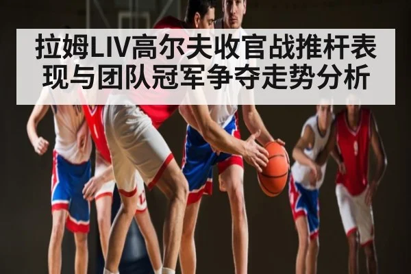 拉姆LIV高尔夫收官战推杆表现与团队冠军争夺走势分析